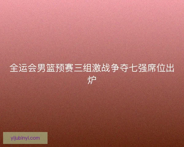 全运会男篮预赛三组激战争夺七强席位出炉