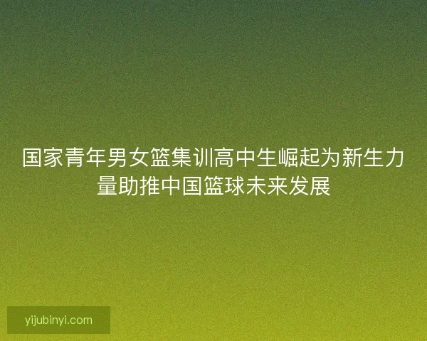 国家青年男女篮集训高中生崛起为新生力量助推中国篮球未来发展